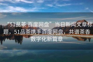“51品茶 百度網(wǎng)盤”當(dāng)日新聞文章標(biāo)題，51品茶攜手百度網(wǎng)盤，共譜茶香數(shù)字化新篇章