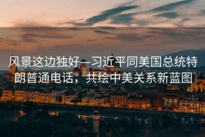 風(fēng)景這邊獨(dú)好—習(xí)近平同美國總統(tǒng)特朗普通電話，共繪中美關(guān)系新藍(lán)圖