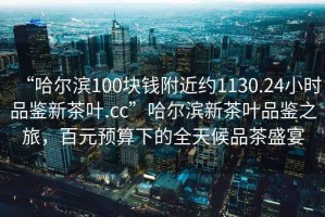 “哈爾濱100塊錢附近約1130.24小時品鑒新茶葉.cc”哈爾濱新茶葉品鑒之旅，百元預(yù)算下的全天候品茶盛宴