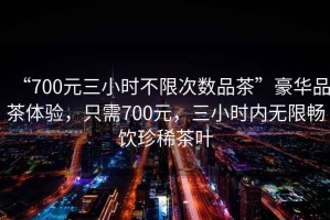 “700元三小時不限次數(shù)品茶”豪華品茶體驗，只需700元，三小時內(nèi)無限暢飲珍稀茶葉