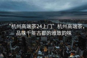 “杭州高端茶24上門”杭州高端茶，品味千年古都的雅致韻味