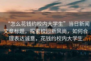 “怎么花錢(qián)約校內(nèi)大學(xué)生”當(dāng)日新聞文章標(biāo)題，探索校園新風(fēng)尚，如何合理表達(dá)誠(chéng)意，花錢(qián)約校內(nèi)大學(xué)生