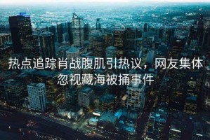 熱點(diǎn)追蹤肖戰(zhàn)腹肌引熱議，網(wǎng)友集體忽視藏海被捅事件