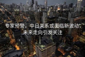 專家預警，中日關系或面臨新波動，未來走向引發(fā)關注