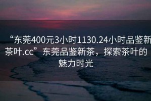 “東莞400元3小時(shí)1130.24小時(shí)品鑒新茶葉.cc”東莞品鑒新茶，探索茶葉的魅力時(shí)光