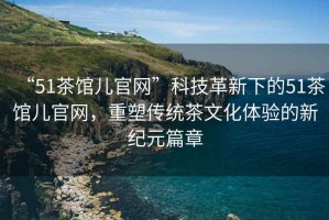 “51茶館兒官網”科技革新下的51茶館兒官網，重塑傳統(tǒng)茶文化體驗的新紀元篇章