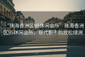 “珠海香洲區(qū)95休閑會所”珠海香洲區(qū)95休閑會所，現(xiàn)代都市的放松綠洲