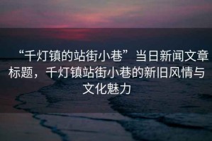 “千燈鎮(zhèn)的站街小巷”當日新聞文章標題，千燈鎮(zhèn)站街小巷的新舊風情與文化魅力