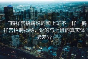 “鶴祥宮招聘說的和上班不一樣”鶴祥宮招聘揭秘，說的與上班的真實(shí)體驗(yàn)差異