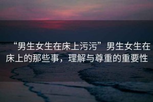 “男生女生在床上污污”男生女生在床上的那些事，理解與尊重的重要性