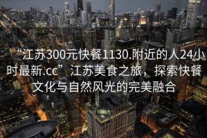 “江蘇300元快餐1130.附近的人24小時最新.cc”江蘇美食之旅，探索快餐文化與自然風(fēng)光的完美融合