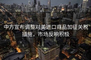 中方宣布調(diào)整對美進(jìn)口商品加征關(guān)稅措施，市場反響積極