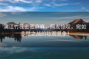 漓江竹筏密密麻麻，網(wǎng)友驚嘆，宛如赤壁之戰(zhàn)的壯觀景象！