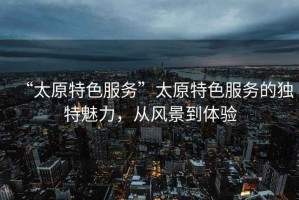 “太原特色服務”太原特色服務的獨特魅力，從風景到體驗