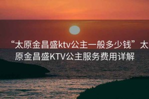 “太原金昌盛ktv公主一般多少錢”太原金昌盛KTV公主服務(wù)費(fèi)用詳解