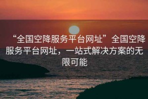 “全國空降服務(wù)平臺網(wǎng)址”全國空降服務(wù)平臺網(wǎng)址，一站式解決方案的無限可能