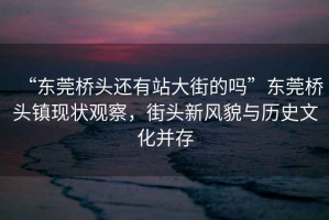 “東莞橋頭還有站大街的嗎”東莞橋頭鎮(zhèn)現(xiàn)狀觀察，街頭新風(fēng)貌與歷史文化并存