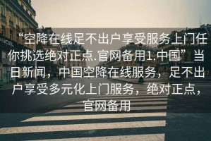 “空降在線足不出戶享受服務(wù)上門任你挑選絕對正點(diǎn).官網(wǎng)備用1.中國”當(dāng)日新聞，中國空降在線服務(wù)，足不出戶享受多元化上門服務(wù)，絕對正點(diǎn)，官網(wǎng)備用