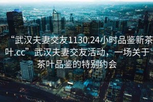 “武漢夫妻交友1130.24小時(shí)品鑒新茶葉.cc”武漢夫妻交友活動(dòng)，一場(chǎng)關(guān)于茶葉品鑒的特別約會(huì)