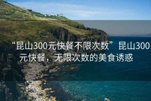 “昆山300元快餐不限次數(shù)”昆山300元快餐，無(wú)限次數(shù)的美食誘惑