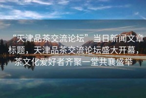 “天津品茶交流論壇”當(dāng)日新聞文章標(biāo)題，天津品茶交流論壇盛大開(kāi)幕，茶文化愛(ài)好者齊聚一堂共襄盛舉