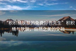 “積積桶膚膚的免費好色先生”積積桶與膚膚，自然之美的交融