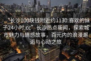 “長(zhǎng)沙100塊錢附近約1130.喜歡的妹子24小時(shí).cc”長(zhǎng)沙熱點(diǎn)新聞，探索城市魅力與情感故事，百元內(nèi)的浪漫邂逅與心動(dòng)之旅