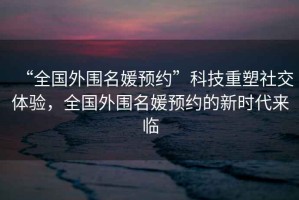 “全國外圍名媛預(yù)約”科技重塑社交體驗，全國外圍名媛預(yù)約的新時代來臨