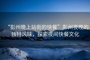 “彭州晚上站街的快餐”彭州夜晚的獨(dú)特風(fēng)味，探索夜間快餐文化