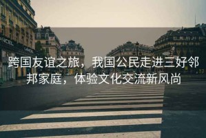 跨國友誼之旅，我國公民走進(jìn)三好鄰邦家庭，體驗(yàn)文化交流新風(fēng)尚