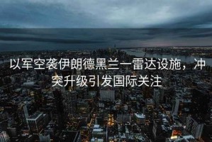 以軍空襲伊朗德黑蘭一雷達(dá)設(shè)施，沖突升級引發(fā)國際關(guān)注