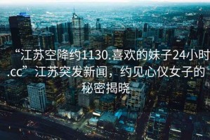 “江蘇空降約1130.喜歡的妹子24小時.cc”江蘇突發(fā)新聞，約見心儀女子的秘密揭曉