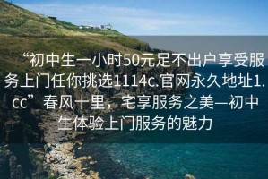 “初中生一小時50元足不出戶享受服務上門任你挑選1114c.官網(wǎng)永久地址1.cc”春風十里，宅享服務之美—初中生體驗上門服務的魅力