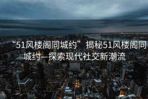 “51風樓閣同城約”揭秘51風樓閣同城約—探索現(xiàn)代社交新潮流