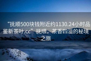 “撫順500塊錢附近約1130.24小時品鑒新茶葉.cc”撫順，茶香四溢的秘境之旅