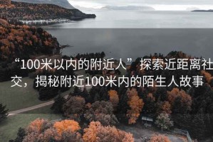 “100米以內的附近人”探索近距離社交，揭秘附近100米內的陌生人故事