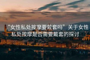“女性私處按摩要戴套嗎”關(guān)于女性私處按摩是否需要戴套的探討