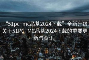 “51pc·mc品茶2024下載”全新升級(jí)！關(guān)于51PC·MC品茶2024下載的重要更新與資訊』
