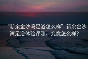 “新余金沙灣足浴怎么樣”新余金沙灣足浴體驗評測，究竟怎么樣？