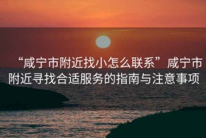 “咸寧市附近找小怎么聯(lián)系”咸寧市附近尋找合適服務(wù)的指南與注意事項