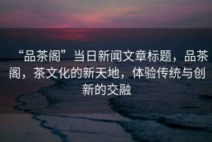 “品茶閣”當(dāng)日新聞文章標(biāo)題，品茶閣，茶文化的新天地，體驗(yàn)傳統(tǒng)與創(chuàng)新的交融