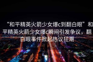 “和平精英火箭少女爆c到翻白眼”和平精英火箭少女爆c瞬間引發(fā)爭議，翻白眼事件掀起熱議狂潮