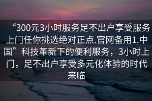 “300元3小時(shí)服務(wù)足不出戶(hù)享受服務(wù)上門(mén)任你挑選絕對(duì)正點(diǎn).官網(wǎng)備用1.中國(guó)”科技革新下的便利服務(wù)，3小時(shí)上門(mén)，足不出戶(hù)享受多元化體驗(yàn)的時(shí)代來(lái)臨