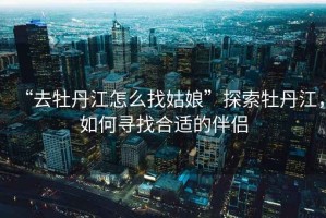 “去牡丹江怎么找姑娘”探索牡丹江，如何尋找合適的伴侶