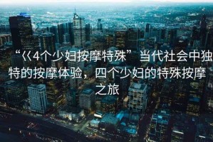 “巜4個少婦按摩特殊”當代社會中獨特的按摩體驗，四個少婦的特殊按摩之旅