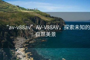 “av-v88av”AV-V88AV，探索未知的自然美景
