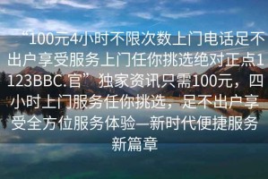 “100元4小時(shí)不限次數(shù)上門電話足不出戶享受服務(wù)上門任你挑選絕對(duì)正點(diǎn)1123BBC.官”獨(dú)家資訊只需100元，四小時(shí)上門服務(wù)任你挑選，足不出戶享受全方位服務(wù)體驗(yàn)—新時(shí)代便捷服務(wù)新篇章