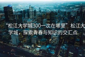 “松江大學(xué)城300一次在哪里”松江大學(xué)城，探索青春與知識的交匯點(diǎn)