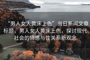 “男人女人黃床上色”當日新聞文章標題，男人女人黃床上色，探討現(xiàn)代社會的情感與性關(guān)系新觀念