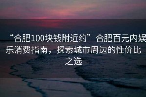 “合肥100塊錢附近約”合肥百元內(nèi)娛樂消費指南，探索城市周邊的性價比之選